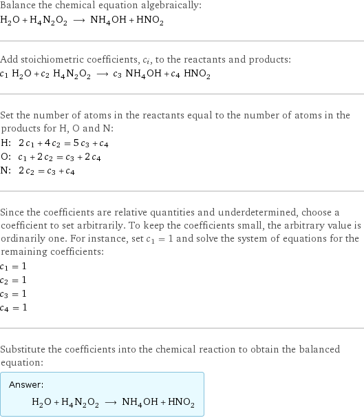 Balance the chemical equation algebraically: H_2O + H_4N_2O_2 ⟶ NH_4OH + HNO_2 Add stoichiometric coefficients, c_i, to the reactants and products: c_1 H_2O + c_2 H_4N_2O_2 ⟶ c_3 NH_4OH + c_4 HNO_2 Set the number of atoms in the reactants equal to the number of atoms in the products for H, O and N: H: | 2 c_1 + 4 c_2 = 5 c_3 + c_4 O: | c_1 + 2 c_2 = c_3 + 2 c_4 N: | 2 c_2 = c_3 + c_4 Since the coefficients are relative quantities and underdetermined, choose a coefficient to set arbitrarily. To keep the coefficients small, the arbitrary value is ordinarily one. For instance, set c_1 = 1 and solve the system of equations for the remaining coefficients: c_1 = 1 c_2 = 1 c_3 = 1 c_4 = 1 Substitute the coefficients into the chemical reaction to obtain the balanced equation: Answer: |   | H_2O + H_4N_2O_2 ⟶ NH_4OH + HNO_2