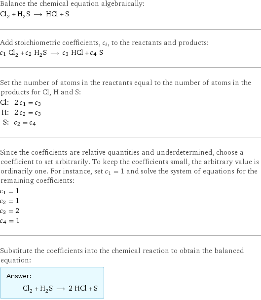 Balance the chemical equation algebraically: Cl_2 + H_2S ⟶ HCl + S Add stoichiometric coefficients, c_i, to the reactants and products: c_1 Cl_2 + c_2 H_2S ⟶ c_3 HCl + c_4 S Set the number of atoms in the reactants equal to the number of atoms in the products for Cl, H and S: Cl: | 2 c_1 = c_3 H: | 2 c_2 = c_3 S: | c_2 = c_4 Since the coefficients are relative quantities and underdetermined, choose a coefficient to set arbitrarily. To keep the coefficients small, the arbitrary value is ordinarily one. For instance, set c_1 = 1 and solve the system of equations for the remaining coefficients: c_1 = 1 c_2 = 1 c_3 = 2 c_4 = 1 Substitute the coefficients into the chemical reaction to obtain the balanced equation: Answer: |   | Cl_2 + H_2S ⟶ 2 HCl + S