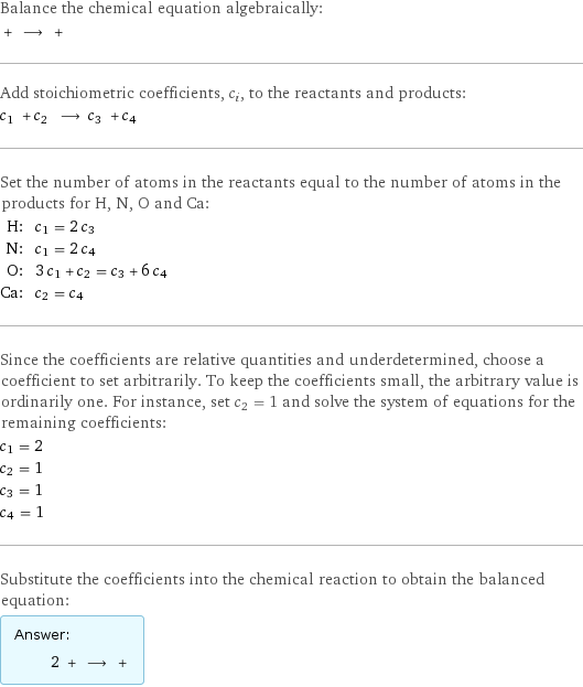 Balance the chemical equation algebraically:  + ⟶ +  Add stoichiometric coefficients, c_i, to the reactants and products: c_1 + c_2 ⟶ c_3 + c_4  Set the number of atoms in the reactants equal to the number of atoms in the products for H, N, O and Ca: H: | c_1 = 2 c_3 N: | c_1 = 2 c_4 O: | 3 c_1 + c_2 = c_3 + 6 c_4 Ca: | c_2 = c_4 Since the coefficients are relative quantities and underdetermined, choose a coefficient to set arbitrarily. To keep the coefficients small, the arbitrary value is ordinarily one. For instance, set c_2 = 1 and solve the system of equations for the remaining coefficients: c_1 = 2 c_2 = 1 c_3 = 1 c_4 = 1 Substitute the coefficients into the chemical reaction to obtain the balanced equation: Answer: |   | 2 + ⟶ + 