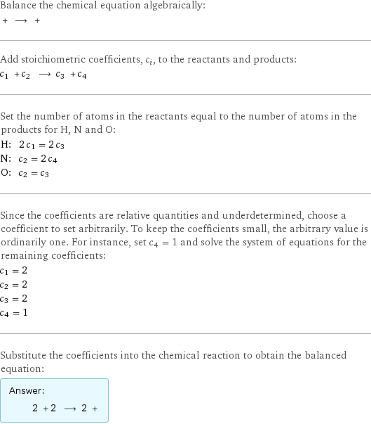 Balance the chemical equation algebraically:  + ⟶ +  Add stoichiometric coefficients, c_i, to the reactants and products: c_1 + c_2 ⟶ c_3 + c_4  Set the number of atoms in the reactants equal to the number of atoms in the products for H, N and O: H: | 2 c_1 = 2 c_3 N: | c_2 = 2 c_4 O: | c_2 = c_3 Since the coefficients are relative quantities and underdetermined, choose a coefficient to set arbitrarily. To keep the coefficients small, the arbitrary value is ordinarily one. For instance, set c_4 = 1 and solve the system of equations for the remaining coefficients: c_1 = 2 c_2 = 2 c_3 = 2 c_4 = 1 Substitute the coefficients into the chemical reaction to obtain the balanced equation: Answer: |   | 2 + 2 ⟶ 2 + 