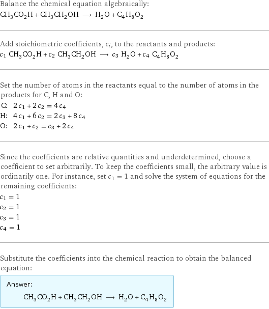 Balance the chemical equation algebraically: CH_3CO_2H + CH_3CH_2OH ⟶ H_2O + C_4H_8O_2 Add stoichiometric coefficients, c_i, to the reactants and products: c_1 CH_3CO_2H + c_2 CH_3CH_2OH ⟶ c_3 H_2O + c_4 C_4H_8O_2 Set the number of atoms in the reactants equal to the number of atoms in the products for C, H and O: C: | 2 c_1 + 2 c_2 = 4 c_4 H: | 4 c_1 + 6 c_2 = 2 c_3 + 8 c_4 O: | 2 c_1 + c_2 = c_3 + 2 c_4 Since the coefficients are relative quantities and underdetermined, choose a coefficient to set arbitrarily. To keep the coefficients small, the arbitrary value is ordinarily one. For instance, set c_1 = 1 and solve the system of equations for the remaining coefficients: c_1 = 1 c_2 = 1 c_3 = 1 c_4 = 1 Substitute the coefficients into the chemical reaction to obtain the balanced equation: Answer: |   | CH_3CO_2H + CH_3CH_2OH ⟶ H_2O + C_4H_8O_2