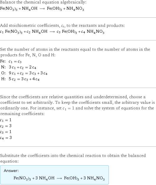 Balance the chemical equation algebraically: Fe(NO_3)_3 + NH_4OH ⟶ Fe(OH)_3 + NH_4NO_3 Add stoichiometric coefficients, c_i, to the reactants and products: c_1 Fe(NO_3)_3 + c_2 NH_4OH ⟶ c_3 Fe(OH)_3 + c_4 NH_4NO_3 Set the number of atoms in the reactants equal to the number of atoms in the products for Fe, N, O and H: Fe: | c_1 = c_3 N: | 3 c_1 + c_2 = 2 c_4 O: | 9 c_1 + c_2 = 3 c_3 + 3 c_4 H: | 5 c_2 = 3 c_3 + 4 c_4 Since the coefficients are relative quantities and underdetermined, choose a coefficient to set arbitrarily. To keep the coefficients small, the arbitrary value is ordinarily one. For instance, set c_1 = 1 and solve the system of equations for the remaining coefficients: c_1 = 1 c_2 = 3 c_3 = 1 c_4 = 3 Substitute the coefficients into the chemical reaction to obtain the balanced equation: Answer: |   | Fe(NO_3)_3 + 3 NH_4OH ⟶ Fe(OH)_3 + 3 NH_4NO_3