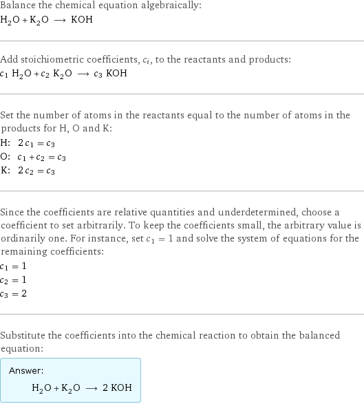 Balance the chemical equation algebraically: H_2O + K_2O ⟶ KOH Add stoichiometric coefficients, c_i, to the reactants and products: c_1 H_2O + c_2 K_2O ⟶ c_3 KOH Set the number of atoms in the reactants equal to the number of atoms in the products for H, O and K: H: | 2 c_1 = c_3 O: | c_1 + c_2 = c_3 K: | 2 c_2 = c_3 Since the coefficients are relative quantities and underdetermined, choose a coefficient to set arbitrarily. To keep the coefficients small, the arbitrary value is ordinarily one. For instance, set c_1 = 1 and solve the system of equations for the remaining coefficients: c_1 = 1 c_2 = 1 c_3 = 2 Substitute the coefficients into the chemical reaction to obtain the balanced equation: Answer: |   | H_2O + K_2O ⟶ 2 KOH