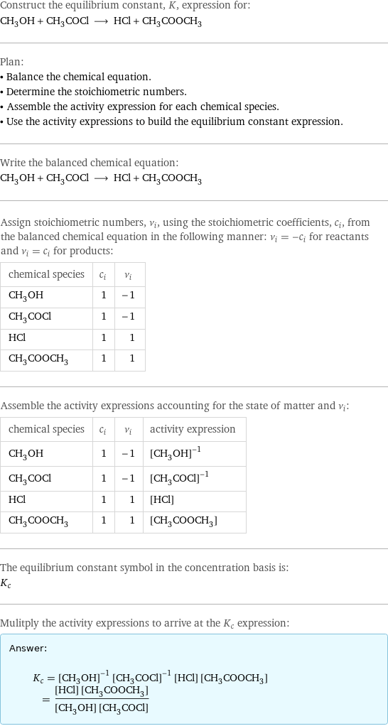 Construct the equilibrium constant, K, expression for: CH_3OH + CH_3COCl ⟶ HCl + CH_3COOCH_3 Plan: • Balance the chemical equation. • Determine the stoichiometric numbers. • Assemble the activity expression for each chemical species. • Use the activity expressions to build the equilibrium constant expression. Write the balanced chemical equation: CH_3OH + CH_3COCl ⟶ HCl + CH_3COOCH_3 Assign stoichiometric numbers, ν_i, using the stoichiometric coefficients, c_i, from the balanced chemical equation in the following manner: ν_i = -c_i for reactants and ν_i = c_i for products: chemical species | c_i | ν_i CH_3OH | 1 | -1 CH_3COCl | 1 | -1 HCl | 1 | 1 CH_3COOCH_3 | 1 | 1 Assemble the activity expressions accounting for the state of matter and ν_i: chemical species | c_i | ν_i | activity expression CH_3OH | 1 | -1 | ([CH3OH])^(-1) CH_3COCl | 1 | -1 | ([CH3COCl])^(-1) HCl | 1 | 1 | [HCl] CH_3COOCH_3 | 1 | 1 | [CH3COOCH3] The equilibrium constant symbol in the concentration basis is: K_c Mulitply the activity expressions to arrive at the K_c expression: Answer: |   | K_c = ([CH3OH])^(-1) ([CH3COCl])^(-1) [HCl] [CH3COOCH3] = ([HCl] [CH3COOCH3])/([CH3OH] [CH3COCl])