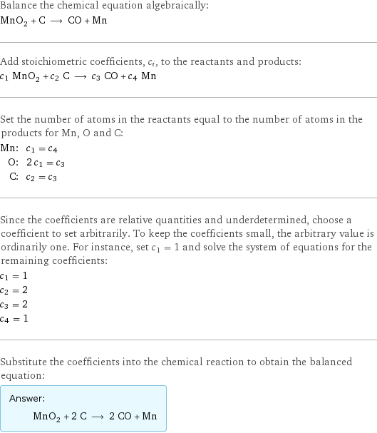 Balance the chemical equation algebraically: MnO_2 + C ⟶ CO + Mn Add stoichiometric coefficients, c_i, to the reactants and products: c_1 MnO_2 + c_2 C ⟶ c_3 CO + c_4 Mn Set the number of atoms in the reactants equal to the number of atoms in the products for Mn, O and C: Mn: | c_1 = c_4 O: | 2 c_1 = c_3 C: | c_2 = c_3 Since the coefficients are relative quantities and underdetermined, choose a coefficient to set arbitrarily. To keep the coefficients small, the arbitrary value is ordinarily one. For instance, set c_1 = 1 and solve the system of equations for the remaining coefficients: c_1 = 1 c_2 = 2 c_3 = 2 c_4 = 1 Substitute the coefficients into the chemical reaction to obtain the balanced equation: Answer: |   | MnO_2 + 2 C ⟶ 2 CO + Mn