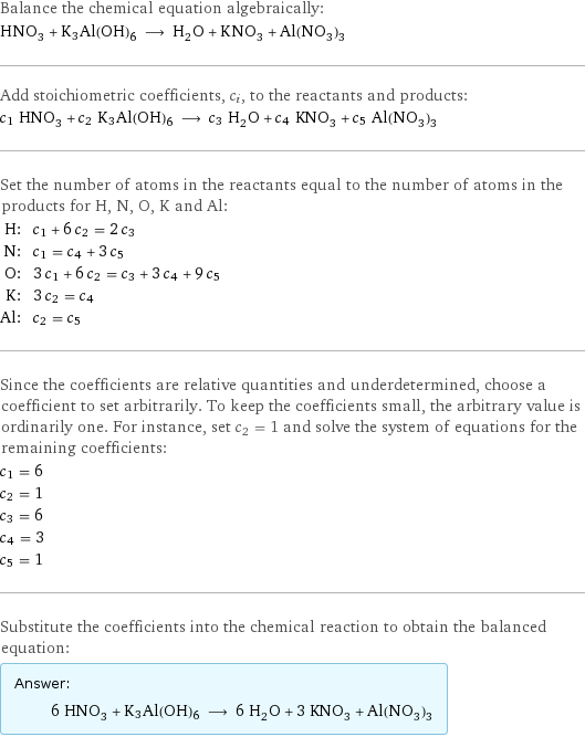 Balance the chemical equation algebraically: HNO_3 + K3Al(OH)6 ⟶ H_2O + KNO_3 + Al(NO_3)_3 Add stoichiometric coefficients, c_i, to the reactants and products: c_1 HNO_3 + c_2 K3Al(OH)6 ⟶ c_3 H_2O + c_4 KNO_3 + c_5 Al(NO_3)_3 Set the number of atoms in the reactants equal to the number of atoms in the products for H, N, O, K and Al: H: | c_1 + 6 c_2 = 2 c_3 N: | c_1 = c_4 + 3 c_5 O: | 3 c_1 + 6 c_2 = c_3 + 3 c_4 + 9 c_5 K: | 3 c_2 = c_4 Al: | c_2 = c_5 Since the coefficients are relative quantities and underdetermined, choose a coefficient to set arbitrarily. To keep the coefficients small, the arbitrary value is ordinarily one. For instance, set c_2 = 1 and solve the system of equations for the remaining coefficients: c_1 = 6 c_2 = 1 c_3 = 6 c_4 = 3 c_5 = 1 Substitute the coefficients into the chemical reaction to obtain the balanced equation: Answer: |   | 6 HNO_3 + K3Al(OH)6 ⟶ 6 H_2O + 3 KNO_3 + Al(NO_3)_3