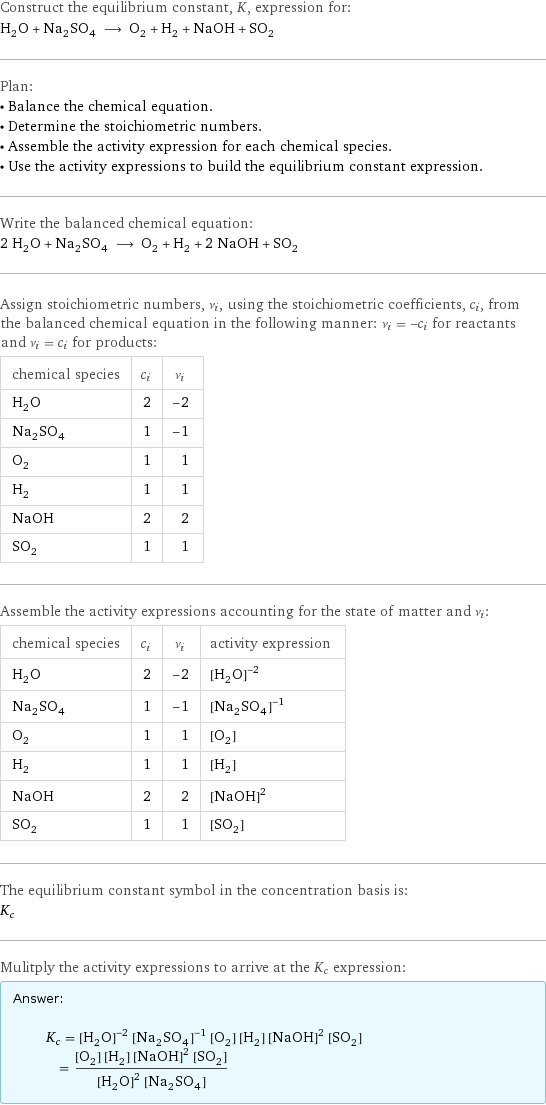 Construct the equilibrium constant, K, expression for: H_2O + Na_2SO_4 ⟶ O_2 + H_2 + NaOH + SO_2 Plan: • Balance the chemical equation. • Determine the stoichiometric numbers. • Assemble the activity expression for each chemical species. • Use the activity expressions to build the equilibrium constant expression. Write the balanced chemical equation: 2 H_2O + Na_2SO_4 ⟶ O_2 + H_2 + 2 NaOH + SO_2 Assign stoichiometric numbers, ν_i, using the stoichiometric coefficients, c_i, from the balanced chemical equation in the following manner: ν_i = -c_i for reactants and ν_i = c_i for products: chemical species | c_i | ν_i H_2O | 2 | -2 Na_2SO_4 | 1 | -1 O_2 | 1 | 1 H_2 | 1 | 1 NaOH | 2 | 2 SO_2 | 1 | 1 Assemble the activity expressions accounting for the state of matter and ν_i: chemical species | c_i | ν_i | activity expression H_2O | 2 | -2 | ([H2O])^(-2) Na_2SO_4 | 1 | -1 | ([Na2SO4])^(-1) O_2 | 1 | 1 | [O2] H_2 | 1 | 1 | [H2] NaOH | 2 | 2 | ([NaOH])^2 SO_2 | 1 | 1 | [SO2] The equilibrium constant symbol in the concentration basis is: K_c Mulitply the activity expressions to arrive at the K_c expression: Answer: |   | K_c = ([H2O])^(-2) ([Na2SO4])^(-1) [O2] [H2] ([NaOH])^2 [SO2] = ([O2] [H2] ([NaOH])^2 [SO2])/(([H2O])^2 [Na2SO4])