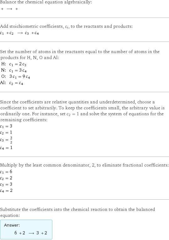 Balance the chemical equation algebraically:  + ⟶ +  Add stoichiometric coefficients, c_i, to the reactants and products: c_1 + c_2 ⟶ c_3 + c_4  Set the number of atoms in the reactants equal to the number of atoms in the products for H, N, O and Al: H: | c_1 = 2 c_3 N: | c_1 = 3 c_4 O: | 3 c_1 = 9 c_4 Al: | c_2 = c_4 Since the coefficients are relative quantities and underdetermined, choose a coefficient to set arbitrarily. To keep the coefficients small, the arbitrary value is ordinarily one. For instance, set c_2 = 1 and solve the system of equations for the remaining coefficients: c_1 = 3 c_2 = 1 c_3 = 3/2 c_4 = 1 Multiply by the least common denominator, 2, to eliminate fractional coefficients: c_1 = 6 c_2 = 2 c_3 = 3 c_4 = 2 Substitute the coefficients into the chemical reaction to obtain the balanced equation: Answer: |   | 6 + 2 ⟶ 3 + 2 