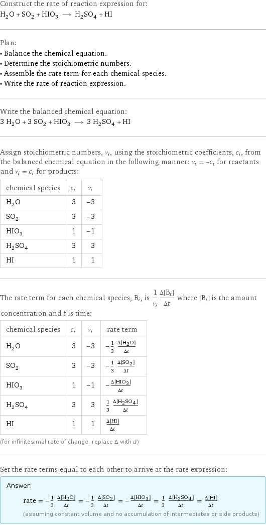 Construct the rate of reaction expression for: H_2O + SO_2 + HIO_3 ⟶ H_2SO_4 + HI Plan: • Balance the chemical equation. • Determine the stoichiometric numbers. • Assemble the rate term for each chemical species. • Write the rate of reaction expression. Write the balanced chemical equation: 3 H_2O + 3 SO_2 + HIO_3 ⟶ 3 H_2SO_4 + HI Assign stoichiometric numbers, ν_i, using the stoichiometric coefficients, c_i, from the balanced chemical equation in the following manner: ν_i = -c_i for reactants and ν_i = c_i for products: chemical species | c_i | ν_i H_2O | 3 | -3 SO_2 | 3 | -3 HIO_3 | 1 | -1 H_2SO_4 | 3 | 3 HI | 1 | 1 The rate term for each chemical species, B_i, is 1/ν_i(Δ[B_i])/(Δt) where [B_i] is the amount concentration and t is time: chemical species | c_i | ν_i | rate term H_2O | 3 | -3 | -1/3 (Δ[H2O])/(Δt) SO_2 | 3 | -3 | -1/3 (Δ[SO2])/(Δt) HIO_3 | 1 | -1 | -(Δ[HIO3])/(Δt) H_2SO_4 | 3 | 3 | 1/3 (Δ[H2SO4])/(Δt) HI | 1 | 1 | (Δ[HI])/(Δt) (for infinitesimal rate of change, replace Δ with d) Set the rate terms equal to each other to arrive at the rate expression: Answer: |   | rate = -1/3 (Δ[H2O])/(Δt) = -1/3 (Δ[SO2])/(Δt) = -(Δ[HIO3])/(Δt) = 1/3 (Δ[H2SO4])/(Δt) = (Δ[HI])/(Δt) (assuming constant volume and no accumulation of intermediates or side products)