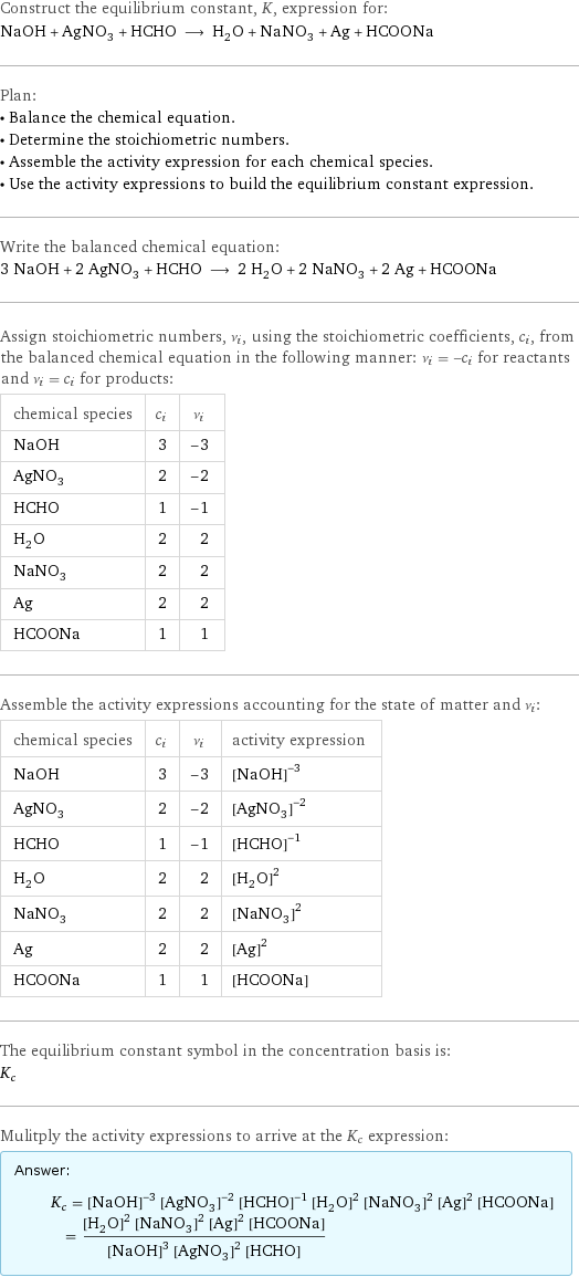 Construct the equilibrium constant, K, expression for: NaOH + AgNO_3 + HCHO ⟶ H_2O + NaNO_3 + Ag + HCOONa Plan: • Balance the chemical equation. • Determine the stoichiometric numbers. • Assemble the activity expression for each chemical species. • Use the activity expressions to build the equilibrium constant expression. Write the balanced chemical equation: 3 NaOH + 2 AgNO_3 + HCHO ⟶ 2 H_2O + 2 NaNO_3 + 2 Ag + HCOONa Assign stoichiometric numbers, ν_i, using the stoichiometric coefficients, c_i, from the balanced chemical equation in the following manner: ν_i = -c_i for reactants and ν_i = c_i for products: chemical species | c_i | ν_i NaOH | 3 | -3 AgNO_3 | 2 | -2 HCHO | 1 | -1 H_2O | 2 | 2 NaNO_3 | 2 | 2 Ag | 2 | 2 HCOONa | 1 | 1 Assemble the activity expressions accounting for the state of matter and ν_i: chemical species | c_i | ν_i | activity expression NaOH | 3 | -3 | ([NaOH])^(-3) AgNO_3 | 2 | -2 | ([AgNO3])^(-2) HCHO | 1 | -1 | ([HCHO])^(-1) H_2O | 2 | 2 | ([H2O])^2 NaNO_3 | 2 | 2 | ([NaNO3])^2 Ag | 2 | 2 | ([Ag])^2 HCOONa | 1 | 1 | [HCOONa] The equilibrium constant symbol in the concentration basis is: K_c Mulitply the activity expressions to arrive at the K_c expression: Answer: |   | K_c = ([NaOH])^(-3) ([AgNO3])^(-2) ([HCHO])^(-1) ([H2O])^2 ([NaNO3])^2 ([Ag])^2 [HCOONa] = (([H2O])^2 ([NaNO3])^2 ([Ag])^2 [HCOONa])/(([NaOH])^3 ([AgNO3])^2 [HCHO])