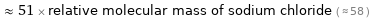  ≈ 51 × relative molecular mass of sodium chloride ( ≈ 58 )