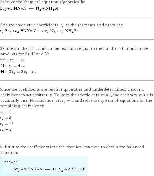 Balance the chemical equation algebraically: Br_2 + HNN congruent N ⟶ N_2 + NH_4Br Add stoichiometric coefficients, c_i, to the reactants and products: c_1 Br_2 + c_2 HNN congruent N ⟶ c_3 N_2 + c_4 NH_4Br Set the number of atoms in the reactants equal to the number of atoms in the products for Br, H and N: Br: | 2 c_1 = c_4 H: | c_2 = 4 c_4 N: | 3 c_2 = 2 c_3 + c_4 Since the coefficients are relative quantities and underdetermined, choose a coefficient to set arbitrarily. To keep the coefficients small, the arbitrary value is ordinarily one. For instance, set c_1 = 1 and solve the system of equations for the remaining coefficients: c_1 = 1 c_2 = 8 c_3 = 11 c_4 = 2 Substitute the coefficients into the chemical reaction to obtain the balanced equation: Answer: |   | Br_2 + 8 HNN congruent N ⟶ 11 N_2 + 2 NH_4Br