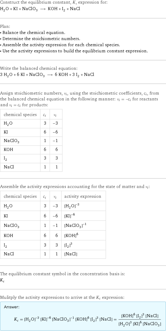 Construct the equilibrium constant, K, expression for: H_2O + KI + NaClO_3 ⟶ KOH + I_2 + NaCl Plan: • Balance the chemical equation. • Determine the stoichiometric numbers. • Assemble the activity expression for each chemical species. • Use the activity expressions to build the equilibrium constant expression. Write the balanced chemical equation: 3 H_2O + 6 KI + NaClO_3 ⟶ 6 KOH + 3 I_2 + NaCl Assign stoichiometric numbers, ν_i, using the stoichiometric coefficients, c_i, from the balanced chemical equation in the following manner: ν_i = -c_i for reactants and ν_i = c_i for products: chemical species | c_i | ν_i H_2O | 3 | -3 KI | 6 | -6 NaClO_3 | 1 | -1 KOH | 6 | 6 I_2 | 3 | 3 NaCl | 1 | 1 Assemble the activity expressions accounting for the state of matter and ν_i: chemical species | c_i | ν_i | activity expression H_2O | 3 | -3 | ([H2O])^(-3) KI | 6 | -6 | ([KI])^(-6) NaClO_3 | 1 | -1 | ([NaClO3])^(-1) KOH | 6 | 6 | ([KOH])^6 I_2 | 3 | 3 | ([I2])^3 NaCl | 1 | 1 | [NaCl] The equilibrium constant symbol in the concentration basis is: K_c Mulitply the activity expressions to arrive at the K_c expression: Answer: |   | K_c = ([H2O])^(-3) ([KI])^(-6) ([NaClO3])^(-1) ([KOH])^6 ([I2])^3 [NaCl] = (([KOH])^6 ([I2])^3 [NaCl])/(([H2O])^3 ([KI])^6 [NaClO3])