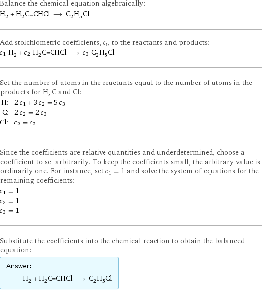 Balance the chemical equation algebraically: H_2 + H_2C=CHCl ⟶ C_2H_5Cl Add stoichiometric coefficients, c_i, to the reactants and products: c_1 H_2 + c_2 H_2C=CHCl ⟶ c_3 C_2H_5Cl Set the number of atoms in the reactants equal to the number of atoms in the products for H, C and Cl: H: | 2 c_1 + 3 c_2 = 5 c_3 C: | 2 c_2 = 2 c_3 Cl: | c_2 = c_3 Since the coefficients are relative quantities and underdetermined, choose a coefficient to set arbitrarily. To keep the coefficients small, the arbitrary value is ordinarily one. For instance, set c_1 = 1 and solve the system of equations for the remaining coefficients: c_1 = 1 c_2 = 1 c_3 = 1 Substitute the coefficients into the chemical reaction to obtain the balanced equation: Answer: |   | H_2 + H_2C=CHCl ⟶ C_2H_5Cl