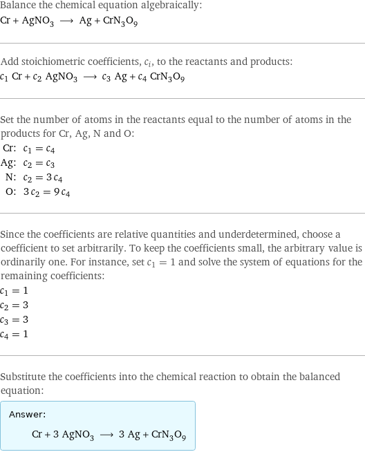 Balance the chemical equation algebraically: Cr + AgNO_3 ⟶ Ag + CrN_3O_9 Add stoichiometric coefficients, c_i, to the reactants and products: c_1 Cr + c_2 AgNO_3 ⟶ c_3 Ag + c_4 CrN_3O_9 Set the number of atoms in the reactants equal to the number of atoms in the products for Cr, Ag, N and O: Cr: | c_1 = c_4 Ag: | c_2 = c_3 N: | c_2 = 3 c_4 O: | 3 c_2 = 9 c_4 Since the coefficients are relative quantities and underdetermined, choose a coefficient to set arbitrarily. To keep the coefficients small, the arbitrary value is ordinarily one. For instance, set c_1 = 1 and solve the system of equations for the remaining coefficients: c_1 = 1 c_2 = 3 c_3 = 3 c_4 = 1 Substitute the coefficients into the chemical reaction to obtain the balanced equation: Answer: |   | Cr + 3 AgNO_3 ⟶ 3 Ag + CrN_3O_9