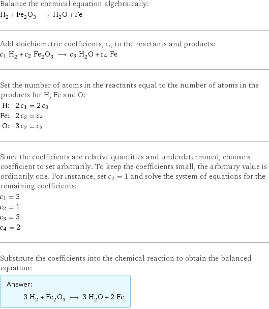 Balance the chemical equation algebraically: H_2 + Fe_2O_3 ⟶ H_2O + Fe Add stoichiometric coefficients, c_i, to the reactants and products: c_1 H_2 + c_2 Fe_2O_3 ⟶ c_3 H_2O + c_4 Fe Set the number of atoms in the reactants equal to the number of atoms in the products for H, Fe and O: H: | 2 c_1 = 2 c_3 Fe: | 2 c_2 = c_4 O: | 3 c_2 = c_3 Since the coefficients are relative quantities and underdetermined, choose a coefficient to set arbitrarily. To keep the coefficients small, the arbitrary value is ordinarily one. For instance, set c_2 = 1 and solve the system of equations for the remaining coefficients: c_1 = 3 c_2 = 1 c_3 = 3 c_4 = 2 Substitute the coefficients into the chemical reaction to obtain the balanced equation: Answer: |   | 3 H_2 + Fe_2O_3 ⟶ 3 H_2O + 2 Fe