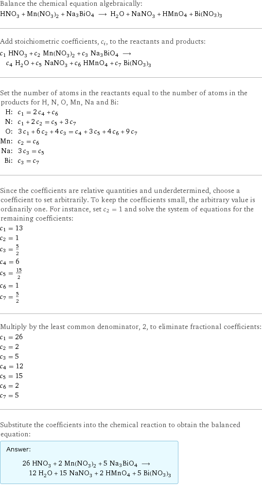 Balance the chemical equation algebraically: HNO_3 + Mn(NO_3)_2 + Na3BiO4 ⟶ H_2O + NaNO_3 + HMnO4 + Bi(NO3)3 Add stoichiometric coefficients, c_i, to the reactants and products: c_1 HNO_3 + c_2 Mn(NO_3)_2 + c_3 Na3BiO4 ⟶ c_4 H_2O + c_5 NaNO_3 + c_6 HMnO4 + c_7 Bi(NO3)3 Set the number of atoms in the reactants equal to the number of atoms in the products for H, N, O, Mn, Na and Bi: H: | c_1 = 2 c_4 + c_6 N: | c_1 + 2 c_2 = c_5 + 3 c_7 O: | 3 c_1 + 6 c_2 + 4 c_3 = c_4 + 3 c_5 + 4 c_6 + 9 c_7 Mn: | c_2 = c_6 Na: | 3 c_3 = c_5 Bi: | c_3 = c_7 Since the coefficients are relative quantities and underdetermined, choose a coefficient to set arbitrarily. To keep the coefficients small, the arbitrary value is ordinarily one. For instance, set c_2 = 1 and solve the system of equations for the remaining coefficients: c_1 = 13 c_2 = 1 c_3 = 5/2 c_4 = 6 c_5 = 15/2 c_6 = 1 c_7 = 5/2 Multiply by the least common denominator, 2, to eliminate fractional coefficients: c_1 = 26 c_2 = 2 c_3 = 5 c_4 = 12 c_5 = 15 c_6 = 2 c_7 = 5 Substitute the coefficients into the chemical reaction to obtain the balanced equation: Answer: |   | 26 HNO_3 + 2 Mn(NO_3)_2 + 5 Na3BiO4 ⟶ 12 H_2O + 15 NaNO_3 + 2 HMnO4 + 5 Bi(NO3)3