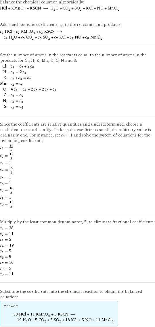 Balance the chemical equation algebraically: HCl + KMnO_4 + KSCN ⟶ H_2O + CO_2 + SO_2 + KCl + NO + MnCl_2 Add stoichiometric coefficients, c_i, to the reactants and products: c_1 HCl + c_2 KMnO_4 + c_3 KSCN ⟶ c_4 H_2O + c_5 CO_2 + c_6 SO_2 + c_7 KCl + c_8 NO + c_9 MnCl_2 Set the number of atoms in the reactants equal to the number of atoms in the products for Cl, H, K, Mn, O, C, N and S: Cl: | c_1 = c_7 + 2 c_9 H: | c_1 = 2 c_4 K: | c_2 + c_3 = c_7 Mn: | c_2 = c_9 O: | 4 c_2 = c_4 + 2 c_5 + 2 c_6 + c_8 C: | c_3 = c_5 N: | c_3 = c_8 S: | c_3 = c_6 Since the coefficients are relative quantities and underdetermined, choose a coefficient to set arbitrarily. To keep the coefficients small, the arbitrary value is ordinarily one. For instance, set c_3 = 1 and solve the system of equations for the remaining coefficients: c_1 = 38/5 c_2 = 11/5 c_3 = 1 c_4 = 19/5 c_5 = 1 c_6 = 1 c_7 = 16/5 c_8 = 1 c_9 = 11/5 Multiply by the least common denominator, 5, to eliminate fractional coefficients: c_1 = 38 c_2 = 11 c_3 = 5 c_4 = 19 c_5 = 5 c_6 = 5 c_7 = 16 c_8 = 5 c_9 = 11 Substitute the coefficients into the chemical reaction to obtain the balanced equation: Answer: |   | 38 HCl + 11 KMnO_4 + 5 KSCN ⟶ 19 H_2O + 5 CO_2 + 5 SO_2 + 16 KCl + 5 NO + 11 MnCl_2