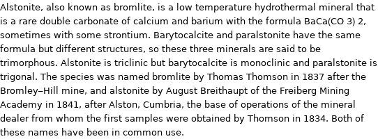 Alstonite, also known as bromlite, is a low temperature hydrothermal mineral that is a rare double carbonate of calcium and barium with the formula BaCa(CO 3) 2, sometimes with some strontium. Barytocalcite and paralstonite have the same formula but different structures, so these three minerals are said to be trimorphous. Alstonite is triclinic but barytocalcite is monoclinic and paralstonite is trigonal. The species was named bromlite by Thomas Thomson in 1837 after the Bromley-Hill mine, and alstonite by August Breithaupt of the Freiberg Mining Academy in 1841, after Alston, Cumbria, the base of operations of the mineral dealer from whom the first samples were obtained by Thomson in 1834. Both of these names have been in common use.