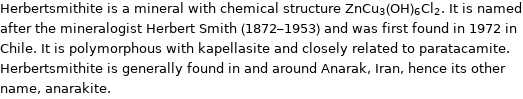 Herbertsmithite is a mineral with chemical structure ZnCu_3(OH)_6Cl_2. It is named after the mineralogist Herbert Smith (1872-1953) and was first found in 1972 in Chile. It is polymorphous with kapellasite and closely related to paratacamite. Herbertsmithite is generally found in and around Anarak, Iran, hence its other name, anarakite.