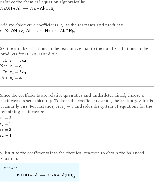 Balance the chemical equation algebraically: NaOH + Al ⟶ Na + Al(OH)_3 Add stoichiometric coefficients, c_i, to the reactants and products: c_1 NaOH + c_2 Al ⟶ c_3 Na + c_4 Al(OH)_3 Set the number of atoms in the reactants equal to the number of atoms in the products for H, Na, O and Al: H: | c_1 = 3 c_4 Na: | c_1 = c_3 O: | c_1 = 3 c_4 Al: | c_2 = c_4 Since the coefficients are relative quantities and underdetermined, choose a coefficient to set arbitrarily. To keep the coefficients small, the arbitrary value is ordinarily one. For instance, set c_2 = 1 and solve the system of equations for the remaining coefficients: c_1 = 3 c_2 = 1 c_3 = 3 c_4 = 1 Substitute the coefficients into the chemical reaction to obtain the balanced equation: Answer: |   | 3 NaOH + Al ⟶ 3 Na + Al(OH)_3