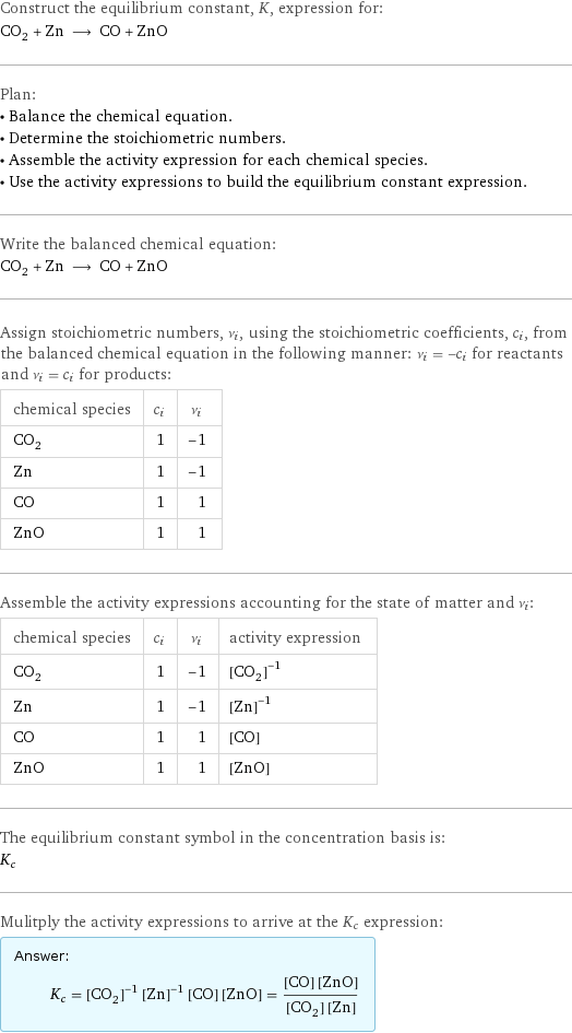 Construct the equilibrium constant, K, expression for: CO_2 + Zn ⟶ CO + ZnO Plan: • Balance the chemical equation. • Determine the stoichiometric numbers. • Assemble the activity expression for each chemical species. • Use the activity expressions to build the equilibrium constant expression. Write the balanced chemical equation: CO_2 + Zn ⟶ CO + ZnO Assign stoichiometric numbers, ν_i, using the stoichiometric coefficients, c_i, from the balanced chemical equation in the following manner: ν_i = -c_i for reactants and ν_i = c_i for products: chemical species | c_i | ν_i CO_2 | 1 | -1 Zn | 1 | -1 CO | 1 | 1 ZnO | 1 | 1 Assemble the activity expressions accounting for the state of matter and ν_i: chemical species | c_i | ν_i | activity expression CO_2 | 1 | -1 | ([CO2])^(-1) Zn | 1 | -1 | ([Zn])^(-1) CO | 1 | 1 | [CO] ZnO | 1 | 1 | [ZnO] The equilibrium constant symbol in the concentration basis is: K_c Mulitply the activity expressions to arrive at the K_c expression: Answer: |   | K_c = ([CO2])^(-1) ([Zn])^(-1) [CO] [ZnO] = ([CO] [ZnO])/([CO2] [Zn])