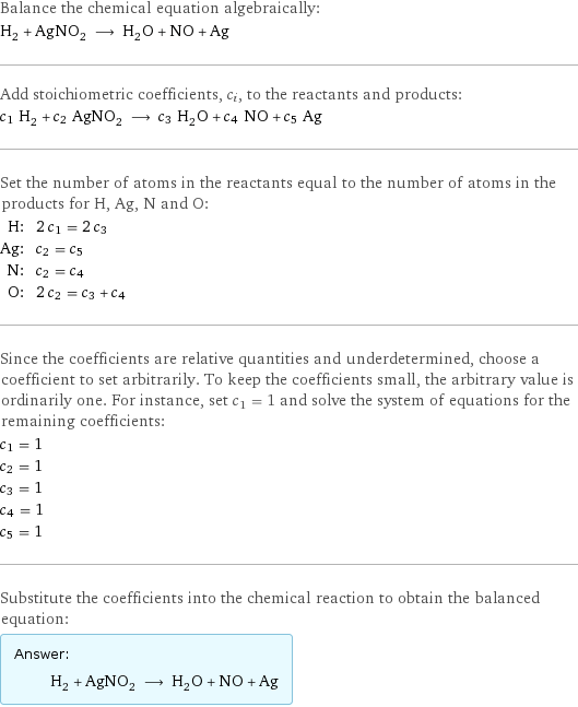 Balance the chemical equation algebraically: H_2 + AgNO_2 ⟶ H_2O + NO + Ag Add stoichiometric coefficients, c_i, to the reactants and products: c_1 H_2 + c_2 AgNO_2 ⟶ c_3 H_2O + c_4 NO + c_5 Ag Set the number of atoms in the reactants equal to the number of atoms in the products for H, Ag, N and O: H: | 2 c_1 = 2 c_3 Ag: | c_2 = c_5 N: | c_2 = c_4 O: | 2 c_2 = c_3 + c_4 Since the coefficients are relative quantities and underdetermined, choose a coefficient to set arbitrarily. To keep the coefficients small, the arbitrary value is ordinarily one. For instance, set c_1 = 1 and solve the system of equations for the remaining coefficients: c_1 = 1 c_2 = 1 c_3 = 1 c_4 = 1 c_5 = 1 Substitute the coefficients into the chemical reaction to obtain the balanced equation: Answer: |   | H_2 + AgNO_2 ⟶ H_2O + NO + Ag