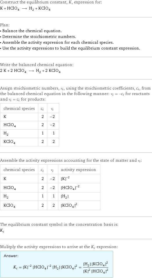 Construct the equilibrium constant, K, expression for: K + HClO_4 ⟶ H_2 + KClO_4 Plan: • Balance the chemical equation. • Determine the stoichiometric numbers. • Assemble the activity expression for each chemical species. • Use the activity expressions to build the equilibrium constant expression. Write the balanced chemical equation: 2 K + 2 HClO_4 ⟶ H_2 + 2 KClO_4 Assign stoichiometric numbers, ν_i, using the stoichiometric coefficients, c_i, from the balanced chemical equation in the following manner: ν_i = -c_i for reactants and ν_i = c_i for products: chemical species | c_i | ν_i K | 2 | -2 HClO_4 | 2 | -2 H_2 | 1 | 1 KClO_4 | 2 | 2 Assemble the activity expressions accounting for the state of matter and ν_i: chemical species | c_i | ν_i | activity expression K | 2 | -2 | ([K])^(-2) HClO_4 | 2 | -2 | ([HClO4])^(-2) H_2 | 1 | 1 | [H2] KClO_4 | 2 | 2 | ([KClO4])^2 The equilibrium constant symbol in the concentration basis is: K_c Mulitply the activity expressions to arrive at the K_c expression: Answer: |   | K_c = ([K])^(-2) ([HClO4])^(-2) [H2] ([KClO4])^2 = ([H2] ([KClO4])^2)/(([K])^2 ([HClO4])^2)