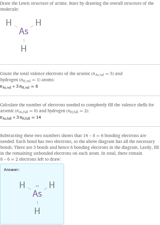 Draw the Lewis structure of arsine. Start by drawing the overall structure of the molecule:  Count the total valence electrons of the arsenic (n_As, val = 5) and hydrogen (n_H, val = 1) atoms: n_As, val + 3 n_H, val = 8 Calculate the number of electrons needed to completely fill the valence shells for arsenic (n_As, full = 8) and hydrogen (n_H, full = 2): n_As, full + 3 n_H, full = 14 Subtracting these two numbers shows that 14 - 8 = 6 bonding electrons are needed. Each bond has two electrons, so the above diagram has all the necessary bonds. There are 3 bonds and hence 6 bonding electrons in the diagram. Lastly, fill in the remaining unbonded electrons on each atom. In total, there remain 8 - 6 = 2 electrons left to draw: Answer: |   | 