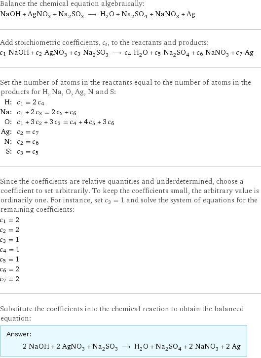 Balance the chemical equation algebraically: NaOH + AgNO_3 + Na_2SO_3 ⟶ H_2O + Na_2SO_4 + NaNO_3 + Ag Add stoichiometric coefficients, c_i, to the reactants and products: c_1 NaOH + c_2 AgNO_3 + c_3 Na_2SO_3 ⟶ c_4 H_2O + c_5 Na_2SO_4 + c_6 NaNO_3 + c_7 Ag Set the number of atoms in the reactants equal to the number of atoms in the products for H, Na, O, Ag, N and S: H: | c_1 = 2 c_4 Na: | c_1 + 2 c_3 = 2 c_5 + c_6 O: | c_1 + 3 c_2 + 3 c_3 = c_4 + 4 c_5 + 3 c_6 Ag: | c_2 = c_7 N: | c_2 = c_6 S: | c_3 = c_5 Since the coefficients are relative quantities and underdetermined, choose a coefficient to set arbitrarily. To keep the coefficients small, the arbitrary value is ordinarily one. For instance, set c_3 = 1 and solve the system of equations for the remaining coefficients: c_1 = 2 c_2 = 2 c_3 = 1 c_4 = 1 c_5 = 1 c_6 = 2 c_7 = 2 Substitute the coefficients into the chemical reaction to obtain the balanced equation: Answer: |   | 2 NaOH + 2 AgNO_3 + Na_2SO_3 ⟶ H_2O + Na_2SO_4 + 2 NaNO_3 + 2 Ag