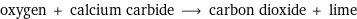 oxygen + calcium carbide ⟶ carbon dioxide + lime