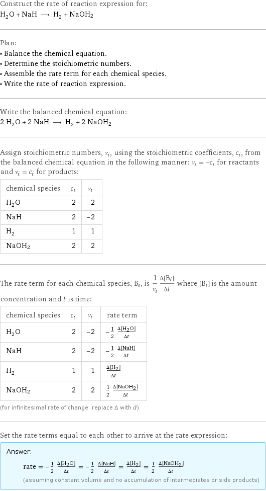 Construct the rate of reaction expression for: H_2O + NaH ⟶ H_2 + NaOH2 Plan: • Balance the chemical equation. • Determine the stoichiometric numbers. • Assemble the rate term for each chemical species. • Write the rate of reaction expression. Write the balanced chemical equation: 2 H_2O + 2 NaH ⟶ H_2 + 2 NaOH2 Assign stoichiometric numbers, ν_i, using the stoichiometric coefficients, c_i, from the balanced chemical equation in the following manner: ν_i = -c_i for reactants and ν_i = c_i for products: chemical species | c_i | ν_i H_2O | 2 | -2 NaH | 2 | -2 H_2 | 1 | 1 NaOH2 | 2 | 2 The rate term for each chemical species, B_i, is 1/ν_i(Δ[B_i])/(Δt) where [B_i] is the amount concentration and t is time: chemical species | c_i | ν_i | rate term H_2O | 2 | -2 | -1/2 (Δ[H2O])/(Δt) NaH | 2 | -2 | -1/2 (Δ[NaH])/(Δt) H_2 | 1 | 1 | (Δ[H2])/(Δt) NaOH2 | 2 | 2 | 1/2 (Δ[NaOH2])/(Δt) (for infinitesimal rate of change, replace Δ with d) Set the rate terms equal to each other to arrive at the rate expression: Answer: |   | rate = -1/2 (Δ[H2O])/(Δt) = -1/2 (Δ[NaH])/(Δt) = (Δ[H2])/(Δt) = 1/2 (Δ[NaOH2])/(Δt) (assuming constant volume and no accumulation of intermediates or side products)