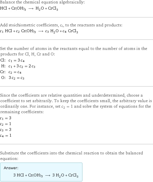 Balance the chemical equation algebraically: HCl + Cr(OH)3 ⟶ H_2O + CrCl_3 Add stoichiometric coefficients, c_i, to the reactants and products: c_1 HCl + c_2 Cr(OH)3 ⟶ c_3 H_2O + c_4 CrCl_3 Set the number of atoms in the reactants equal to the number of atoms in the products for Cl, H, Cr and O: Cl: | c_1 = 3 c_4 H: | c_1 + 3 c_2 = 2 c_3 Cr: | c_2 = c_4 O: | 3 c_2 = c_3 Since the coefficients are relative quantities and underdetermined, choose a coefficient to set arbitrarily. To keep the coefficients small, the arbitrary value is ordinarily one. For instance, set c_2 = 1 and solve the system of equations for the remaining coefficients: c_1 = 3 c_2 = 1 c_3 = 3 c_4 = 1 Substitute the coefficients into the chemical reaction to obtain the balanced equation: Answer: |   | 3 HCl + Cr(OH)3 ⟶ 3 H_2O + CrCl_3