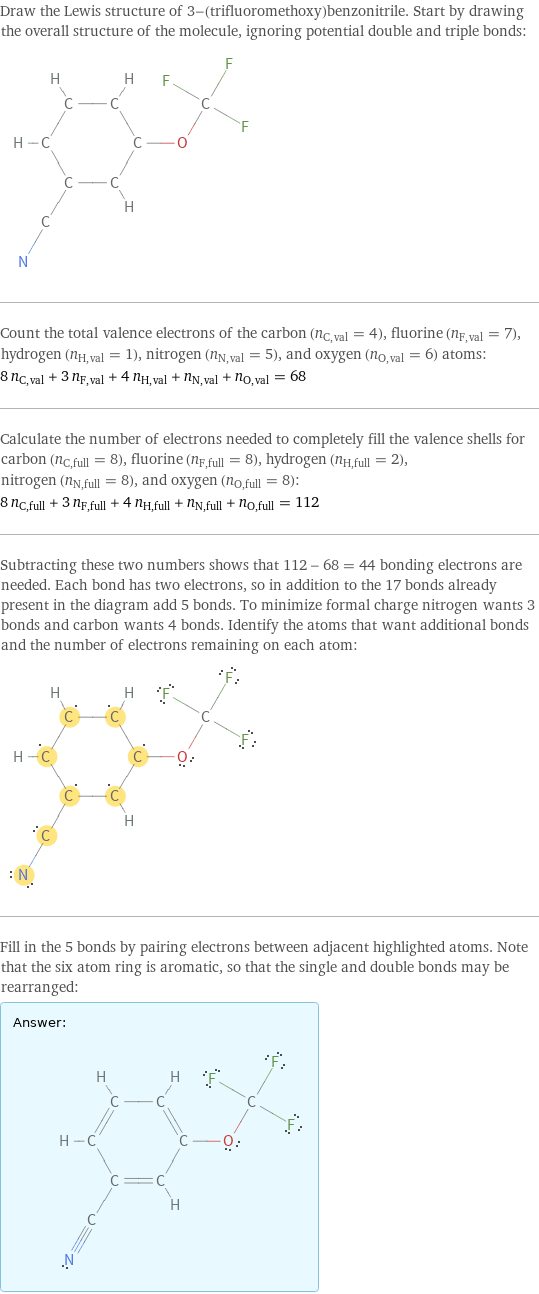 Draw the Lewis structure of 3-(trifluoromethoxy)benzonitrile. Start by drawing the overall structure of the molecule, ignoring potential double and triple bonds:  Count the total valence electrons of the carbon (n_C, val = 4), fluorine (n_F, val = 7), hydrogen (n_H, val = 1), nitrogen (n_N, val = 5), and oxygen (n_O, val = 6) atoms: 8 n_C, val + 3 n_F, val + 4 n_H, val + n_N, val + n_O, val = 68 Calculate the number of electrons needed to completely fill the valence shells for carbon (n_C, full = 8), fluorine (n_F, full = 8), hydrogen (n_H, full = 2), nitrogen (n_N, full = 8), and oxygen (n_O, full = 8): 8 n_C, full + 3 n_F, full + 4 n_H, full + n_N, full + n_O, full = 112 Subtracting these two numbers shows that 112 - 68 = 44 bonding electrons are needed. Each bond has two electrons, so in addition to the 17 bonds already present in the diagram add 5 bonds. To minimize formal charge nitrogen wants 3 bonds and carbon wants 4 bonds. Identify the atoms that want additional bonds and the number of electrons remaining on each atom:  Fill in the 5 bonds by pairing electrons between adjacent highlighted atoms. Note that the six atom ring is aromatic, so that the single and double bonds may be rearranged: Answer: |   | 