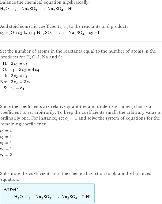 Balance the chemical equation algebraically: H_2O + I_2 + Na_2SO_3 ⟶ Na_2SO_4 + HI Add stoichiometric coefficients, c_i, to the reactants and products: c_1 H_2O + c_2 I_2 + c_3 Na_2SO_3 ⟶ c_4 Na_2SO_4 + c_5 HI Set the number of atoms in the reactants equal to the number of atoms in the products for H, O, I, Na and S: H: | 2 c_1 = c_5 O: | c_1 + 3 c_3 = 4 c_4 I: | 2 c_2 = c_5 Na: | 2 c_3 = 2 c_4 S: | c_3 = c_4 Since the coefficients are relative quantities and underdetermined, choose a coefficient to set arbitrarily. To keep the coefficients small, the arbitrary value is ordinarily one. For instance, set c_1 = 1 and solve the system of equations for the remaining coefficients: c_1 = 1 c_2 = 1 c_3 = 1 c_4 = 1 c_5 = 2 Substitute the coefficients into the chemical reaction to obtain the balanced equation: Answer: |   | H_2O + I_2 + Na_2SO_3 ⟶ Na_2SO_4 + 2 HI