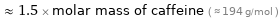  ≈ 1.5 × molar mass of caffeine ( ≈ 194 g/mol )