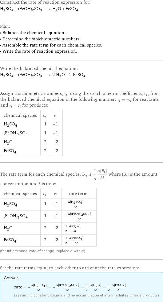 Construct the rate of reaction expression for: H_2SO_4 + (FeOH)2SO4 ⟶ H_2O + FeSO_4 Plan: • Balance the chemical equation. • Determine the stoichiometric numbers. • Assemble the rate term for each chemical species. • Write the rate of reaction expression. Write the balanced chemical equation: H_2SO_4 + (FeOH)2SO4 ⟶ 2 H_2O + 2 FeSO_4 Assign stoichiometric numbers, ν_i, using the stoichiometric coefficients, c_i, from the balanced chemical equation in the following manner: ν_i = -c_i for reactants and ν_i = c_i for products: chemical species | c_i | ν_i H_2SO_4 | 1 | -1 (FeOH)2SO4 | 1 | -1 H_2O | 2 | 2 FeSO_4 | 2 | 2 The rate term for each chemical species, B_i, is 1/ν_i(Δ[B_i])/(Δt) where [B_i] is the amount concentration and t is time: chemical species | c_i | ν_i | rate term H_2SO_4 | 1 | -1 | -(Δ[H2SO4])/(Δt) (FeOH)2SO4 | 1 | -1 | -(Δ[(FeOH)2SO4])/(Δt) H_2O | 2 | 2 | 1/2 (Δ[H2O])/(Δt) FeSO_4 | 2 | 2 | 1/2 (Δ[FeSO4])/(Δt) (for infinitesimal rate of change, replace Δ with d) Set the rate terms equal to each other to arrive at the rate expression: Answer: |   | rate = -(Δ[H2SO4])/(Δt) = -(Δ[(FeOH)2SO4])/(Δt) = 1/2 (Δ[H2O])/(Δt) = 1/2 (Δ[FeSO4])/(Δt) (assuming constant volume and no accumulation of intermediates or side products)