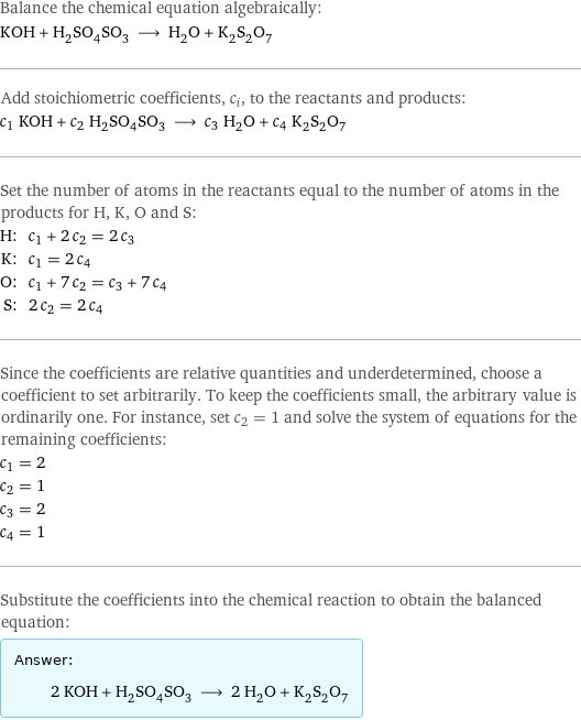 Balance the chemical equation algebraically: KOH + H_2SO_4SO_3 ⟶ H_2O + K_2S_2O_7 Add stoichiometric coefficients, c_i, to the reactants and products: c_1 KOH + c_2 H_2SO_4SO_3 ⟶ c_3 H_2O + c_4 K_2S_2O_7 Set the number of atoms in the reactants equal to the number of atoms in the products for H, K, O and S: H: | c_1 + 2 c_2 = 2 c_3 K: | c_1 = 2 c_4 O: | c_1 + 7 c_2 = c_3 + 7 c_4 S: | 2 c_2 = 2 c_4 Since the coefficients are relative quantities and underdetermined, choose a coefficient to set arbitrarily. To keep the coefficients small, the arbitrary value is ordinarily one. For instance, set c_2 = 1 and solve the system of equations for the remaining coefficients: c_1 = 2 c_2 = 1 c_3 = 2 c_4 = 1 Substitute the coefficients into the chemical reaction to obtain the balanced equation: Answer: |   | 2 KOH + H_2SO_4SO_3 ⟶ 2 H_2O + K_2S_2O_7