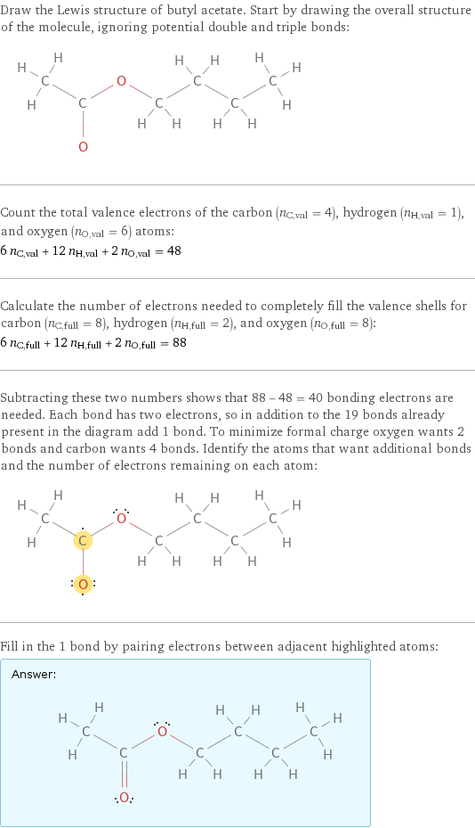 Draw the Lewis structure of butyl acetate. Start by drawing the overall structure of the molecule, ignoring potential double and triple bonds:  Count the total valence electrons of the carbon (n_C, val = 4), hydrogen (n_H, val = 1), and oxygen (n_O, val = 6) atoms: 6 n_C, val + 12 n_H, val + 2 n_O, val = 48 Calculate the number of electrons needed to completely fill the valence shells for carbon (n_C, full = 8), hydrogen (n_H, full = 2), and oxygen (n_O, full = 8): 6 n_C, full + 12 n_H, full + 2 n_O, full = 88 Subtracting these two numbers shows that 88 - 48 = 40 bonding electrons are needed. Each bond has two electrons, so in addition to the 19 bonds already present in the diagram add 1 bond. To minimize formal charge oxygen wants 2 bonds and carbon wants 4 bonds. Identify the atoms that want additional bonds and the number of electrons remaining on each atom:  Fill in the 1 bond by pairing electrons between adjacent highlighted atoms: Answer: |   | 