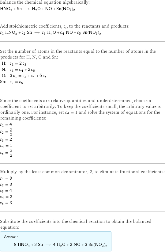 Balance the chemical equation algebraically: HNO_3 + Sn ⟶ H_2O + NO + Sn(NO3)2 Add stoichiometric coefficients, c_i, to the reactants and products: c_1 HNO_3 + c_2 Sn ⟶ c_3 H_2O + c_4 NO + c_5 Sn(NO3)2 Set the number of atoms in the reactants equal to the number of atoms in the products for H, N, O and Sn: H: | c_1 = 2 c_3 N: | c_1 = c_4 + 2 c_5 O: | 3 c_1 = c_3 + c_4 + 6 c_5 Sn: | c_2 = c_5 Since the coefficients are relative quantities and underdetermined, choose a coefficient to set arbitrarily. To keep the coefficients small, the arbitrary value is ordinarily one. For instance, set c_4 = 1 and solve the system of equations for the remaining coefficients: c_1 = 4 c_2 = 3/2 c_3 = 2 c_4 = 1 c_5 = 3/2 Multiply by the least common denominator, 2, to eliminate fractional coefficients: c_1 = 8 c_2 = 3 c_3 = 4 c_4 = 2 c_5 = 3 Substitute the coefficients into the chemical reaction to obtain the balanced equation: Answer: |   | 8 HNO_3 + 3 Sn ⟶ 4 H_2O + 2 NO + 3 Sn(NO3)2