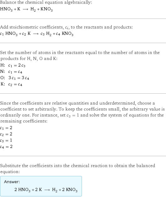 Balance the chemical equation algebraically: HNO_3 + K ⟶ H_2 + KNO_3 Add stoichiometric coefficients, c_i, to the reactants and products: c_1 HNO_3 + c_2 K ⟶ c_3 H_2 + c_4 KNO_3 Set the number of atoms in the reactants equal to the number of atoms in the products for H, N, O and K: H: | c_1 = 2 c_3 N: | c_1 = c_4 O: | 3 c_1 = 3 c_4 K: | c_2 = c_4 Since the coefficients are relative quantities and underdetermined, choose a coefficient to set arbitrarily. To keep the coefficients small, the arbitrary value is ordinarily one. For instance, set c_3 = 1 and solve the system of equations for the remaining coefficients: c_1 = 2 c_2 = 2 c_3 = 1 c_4 = 2 Substitute the coefficients into the chemical reaction to obtain the balanced equation: Answer: |   | 2 HNO_3 + 2 K ⟶ H_2 + 2 KNO_3