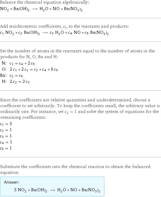 Balance the chemical equation algebraically: NO_2 + Ba(OH)_2 ⟶ H_2O + NO + Ba(NO_3)_2 Add stoichiometric coefficients, c_i, to the reactants and products: c_1 NO_2 + c_2 Ba(OH)_2 ⟶ c_3 H_2O + c_4 NO + c_5 Ba(NO_3)_2 Set the number of atoms in the reactants equal to the number of atoms in the products for N, O, Ba and H: N: | c_1 = c_4 + 2 c_5 O: | 2 c_1 + 2 c_2 = c_3 + c_4 + 6 c_5 Ba: | c_2 = c_5 H: | 2 c_2 = 2 c_3 Since the coefficients are relative quantities and underdetermined, choose a coefficient to set arbitrarily. To keep the coefficients small, the arbitrary value is ordinarily one. For instance, set c_2 = 1 and solve the system of equations for the remaining coefficients: c_1 = 3 c_2 = 1 c_3 = 1 c_4 = 1 c_5 = 1 Substitute the coefficients into the chemical reaction to obtain the balanced equation: Answer: |   | 3 NO_2 + Ba(OH)_2 ⟶ H_2O + NO + Ba(NO_3)_2