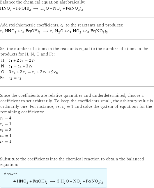 Balance the chemical equation algebraically: HNO_3 + Fe(OH)_2 ⟶ H_2O + NO_2 + Fe(NO_3)_3 Add stoichiometric coefficients, c_i, to the reactants and products: c_1 HNO_3 + c_2 Fe(OH)_2 ⟶ c_3 H_2O + c_4 NO_2 + c_5 Fe(NO_3)_3 Set the number of atoms in the reactants equal to the number of atoms in the products for H, N, O and Fe: H: | c_1 + 2 c_2 = 2 c_3 N: | c_1 = c_4 + 3 c_5 O: | 3 c_1 + 2 c_2 = c_3 + 2 c_4 + 9 c_5 Fe: | c_2 = c_5 Since the coefficients are relative quantities and underdetermined, choose a coefficient to set arbitrarily. To keep the coefficients small, the arbitrary value is ordinarily one. For instance, set c_2 = 1 and solve the system of equations for the remaining coefficients: c_1 = 4 c_2 = 1 c_3 = 3 c_4 = 1 c_5 = 1 Substitute the coefficients into the chemical reaction to obtain the balanced equation: Answer: |   | 4 HNO_3 + Fe(OH)_2 ⟶ 3 H_2O + NO_2 + Fe(NO_3)_3