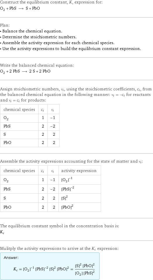 Construct the equilibrium constant, K, expression for: O_2 + PbS ⟶ S + PbO Plan: • Balance the chemical equation. • Determine the stoichiometric numbers. • Assemble the activity expression for each chemical species. • Use the activity expressions to build the equilibrium constant expression. Write the balanced chemical equation: O_2 + 2 PbS ⟶ 2 S + 2 PbO Assign stoichiometric numbers, ν_i, using the stoichiometric coefficients, c_i, from the balanced chemical equation in the following manner: ν_i = -c_i for reactants and ν_i = c_i for products: chemical species | c_i | ν_i O_2 | 1 | -1 PbS | 2 | -2 S | 2 | 2 PbO | 2 | 2 Assemble the activity expressions accounting for the state of matter and ν_i: chemical species | c_i | ν_i | activity expression O_2 | 1 | -1 | ([O2])^(-1) PbS | 2 | -2 | ([PbS])^(-2) S | 2 | 2 | ([S])^2 PbO | 2 | 2 | ([PbO])^2 The equilibrium constant symbol in the concentration basis is: K_c Mulitply the activity expressions to arrive at the K_c expression: Answer: |   | K_c = ([O2])^(-1) ([PbS])^(-2) ([S])^2 ([PbO])^2 = (([S])^2 ([PbO])^2)/([O2] ([PbS])^2)