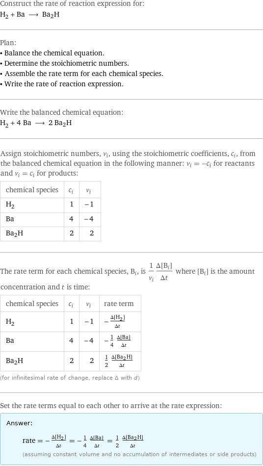 Construct the rate of reaction expression for: H_2 + Ba ⟶ Ba2H Plan: • Balance the chemical equation. • Determine the stoichiometric numbers. • Assemble the rate term for each chemical species. • Write the rate of reaction expression. Write the balanced chemical equation: H_2 + 4 Ba ⟶ 2 Ba2H Assign stoichiometric numbers, ν_i, using the stoichiometric coefficients, c_i, from the balanced chemical equation in the following manner: ν_i = -c_i for reactants and ν_i = c_i for products: chemical species | c_i | ν_i H_2 | 1 | -1 Ba | 4 | -4 Ba2H | 2 | 2 The rate term for each chemical species, B_i, is 1/ν_i(Δ[B_i])/(Δt) where [B_i] is the amount concentration and t is time: chemical species | c_i | ν_i | rate term H_2 | 1 | -1 | -(Δ[H2])/(Δt) Ba | 4 | -4 | -1/4 (Δ[Ba])/(Δt) Ba2H | 2 | 2 | 1/2 (Δ[Ba2H])/(Δt) (for infinitesimal rate of change, replace Δ with d) Set the rate terms equal to each other to arrive at the rate expression: Answer: |   | rate = -(Δ[H2])/(Δt) = -1/4 (Δ[Ba])/(Δt) = 1/2 (Δ[Ba2H])/(Δt) (assuming constant volume and no accumulation of intermediates or side products)