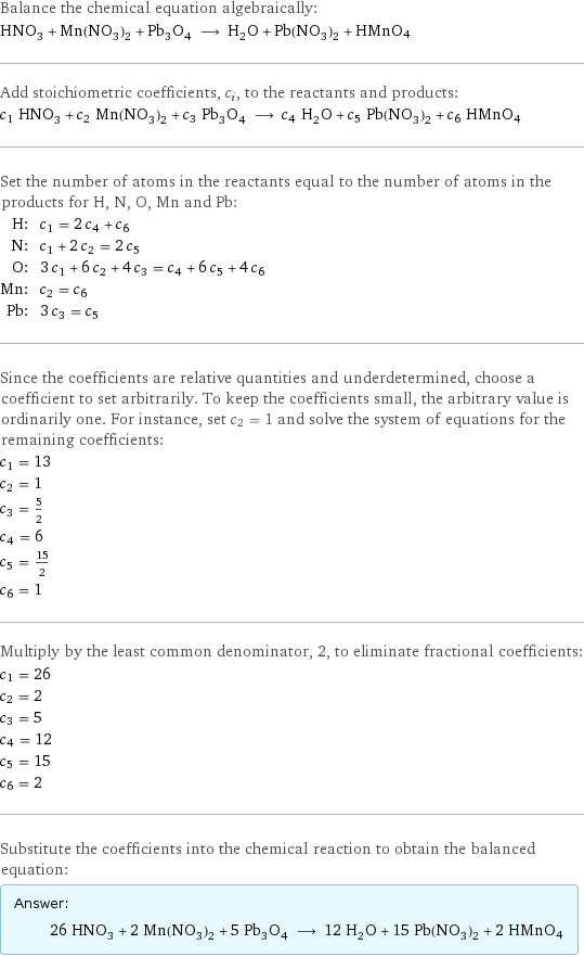 Balance the chemical equation algebraically: HNO_3 + Mn(NO_3)_2 + Pb_3O_4 ⟶ H_2O + Pb(NO_3)_2 + HMnO4 Add stoichiometric coefficients, c_i, to the reactants and products: c_1 HNO_3 + c_2 Mn(NO_3)_2 + c_3 Pb_3O_4 ⟶ c_4 H_2O + c_5 Pb(NO_3)_2 + c_6 HMnO4 Set the number of atoms in the reactants equal to the number of atoms in the products for H, N, O, Mn and Pb: H: | c_1 = 2 c_4 + c_6 N: | c_1 + 2 c_2 = 2 c_5 O: | 3 c_1 + 6 c_2 + 4 c_3 = c_4 + 6 c_5 + 4 c_6 Mn: | c_2 = c_6 Pb: | 3 c_3 = c_5 Since the coefficients are relative quantities and underdetermined, choose a coefficient to set arbitrarily. To keep the coefficients small, the arbitrary value is ordinarily one. For instance, set c_2 = 1 and solve the system of equations for the remaining coefficients: c_1 = 13 c_2 = 1 c_3 = 5/2 c_4 = 6 c_5 = 15/2 c_6 = 1 Multiply by the least common denominator, 2, to eliminate fractional coefficients: c_1 = 26 c_2 = 2 c_3 = 5 c_4 = 12 c_5 = 15 c_6 = 2 Substitute the coefficients into the chemical reaction to obtain the balanced equation: Answer: |   | 26 HNO_3 + 2 Mn(NO_3)_2 + 5 Pb_3O_4 ⟶ 12 H_2O + 15 Pb(NO_3)_2 + 2 HMnO4