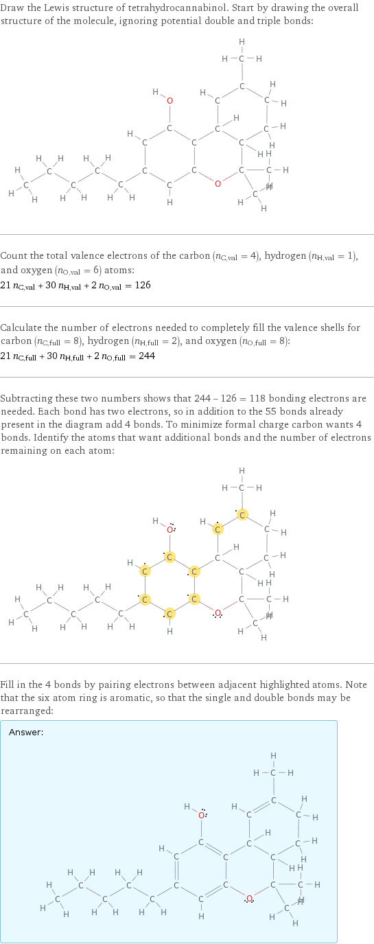 Draw the Lewis structure of tetrahydrocannabinol. Start by drawing the overall structure of the molecule, ignoring potential double and triple bonds:  Count the total valence electrons of the carbon (n_C, val = 4), hydrogen (n_H, val = 1), and oxygen (n_O, val = 6) atoms: 21 n_C, val + 30 n_H, val + 2 n_O, val = 126 Calculate the number of electrons needed to completely fill the valence shells for carbon (n_C, full = 8), hydrogen (n_H, full = 2), and oxygen (n_O, full = 8): 21 n_C, full + 30 n_H, full + 2 n_O, full = 244 Subtracting these two numbers shows that 244 - 126 = 118 bonding electrons are needed. Each bond has two electrons, so in addition to the 55 bonds already present in the diagram add 4 bonds. To minimize formal charge carbon wants 4 bonds. Identify the atoms that want additional bonds and the number of electrons remaining on each atom:  Fill in the 4 bonds by pairing electrons between adjacent highlighted atoms. Note that the six atom ring is aromatic, so that the single and double bonds may be rearranged: Answer: |   | 