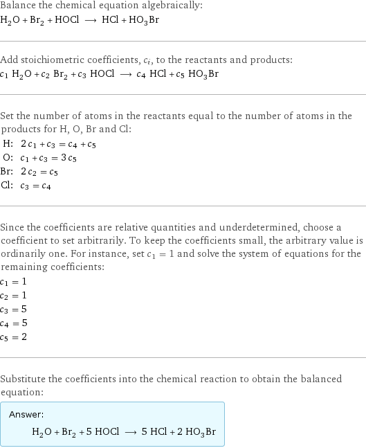 Balance the chemical equation algebraically: H_2O + Br_2 + HOCl ⟶ HCl + HO_3Br Add stoichiometric coefficients, c_i, to the reactants and products: c_1 H_2O + c_2 Br_2 + c_3 HOCl ⟶ c_4 HCl + c_5 HO_3Br Set the number of atoms in the reactants equal to the number of atoms in the products for H, O, Br and Cl: H: | 2 c_1 + c_3 = c_4 + c_5 O: | c_1 + c_3 = 3 c_5 Br: | 2 c_2 = c_5 Cl: | c_3 = c_4 Since the coefficients are relative quantities and underdetermined, choose a coefficient to set arbitrarily. To keep the coefficients small, the arbitrary value is ordinarily one. For instance, set c_1 = 1 and solve the system of equations for the remaining coefficients: c_1 = 1 c_2 = 1 c_3 = 5 c_4 = 5 c_5 = 2 Substitute the coefficients into the chemical reaction to obtain the balanced equation: Answer: |   | H_2O + Br_2 + 5 HOCl ⟶ 5 HCl + 2 HO_3Br