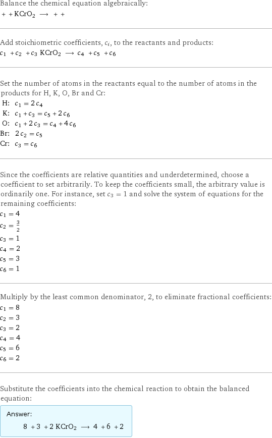 Balance the chemical equation algebraically:  + + KCrO2 ⟶ + +  Add stoichiometric coefficients, c_i, to the reactants and products: c_1 + c_2 + c_3 KCrO2 ⟶ c_4 + c_5 + c_6  Set the number of atoms in the reactants equal to the number of atoms in the products for H, K, O, Br and Cr: H: | c_1 = 2 c_4 K: | c_1 + c_3 = c_5 + 2 c_6 O: | c_1 + 2 c_3 = c_4 + 4 c_6 Br: | 2 c_2 = c_5 Cr: | c_3 = c_6 Since the coefficients are relative quantities and underdetermined, choose a coefficient to set arbitrarily. To keep the coefficients small, the arbitrary value is ordinarily one. For instance, set c_3 = 1 and solve the system of equations for the remaining coefficients: c_1 = 4 c_2 = 3/2 c_3 = 1 c_4 = 2 c_5 = 3 c_6 = 1 Multiply by the least common denominator, 2, to eliminate fractional coefficients: c_1 = 8 c_2 = 3 c_3 = 2 c_4 = 4 c_5 = 6 c_6 = 2 Substitute the coefficients into the chemical reaction to obtain the balanced equation: Answer: |   | 8 + 3 + 2 KCrO2 ⟶ 4 + 6 + 2 