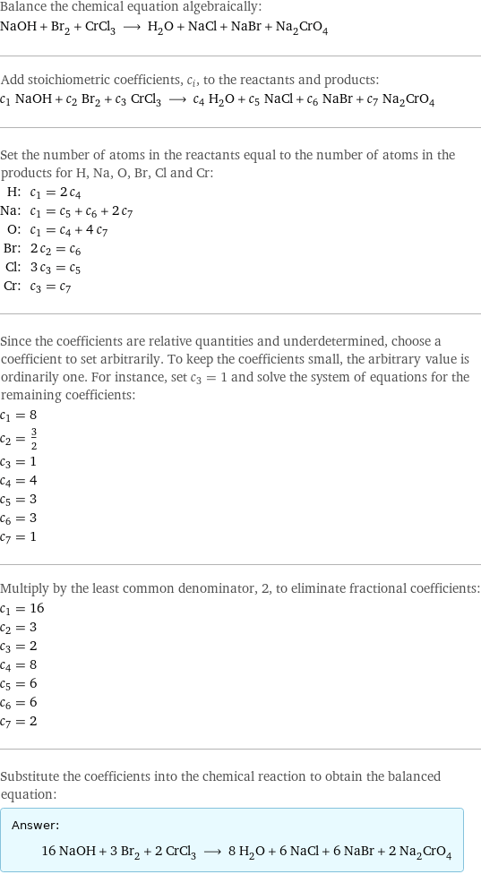 Balance the chemical equation algebraically: NaOH + Br_2 + CrCl_3 ⟶ H_2O + NaCl + NaBr + Na_2CrO_4 Add stoichiometric coefficients, c_i, to the reactants and products: c_1 NaOH + c_2 Br_2 + c_3 CrCl_3 ⟶ c_4 H_2O + c_5 NaCl + c_6 NaBr + c_7 Na_2CrO_4 Set the number of atoms in the reactants equal to the number of atoms in the products for H, Na, O, Br, Cl and Cr: H: | c_1 = 2 c_4 Na: | c_1 = c_5 + c_6 + 2 c_7 O: | c_1 = c_4 + 4 c_7 Br: | 2 c_2 = c_6 Cl: | 3 c_3 = c_5 Cr: | c_3 = c_7 Since the coefficients are relative quantities and underdetermined, choose a coefficient to set arbitrarily. To keep the coefficients small, the arbitrary value is ordinarily one. For instance, set c_3 = 1 and solve the system of equations for the remaining coefficients: c_1 = 8 c_2 = 3/2 c_3 = 1 c_4 = 4 c_5 = 3 c_6 = 3 c_7 = 1 Multiply by the least common denominator, 2, to eliminate fractional coefficients: c_1 = 16 c_2 = 3 c_3 = 2 c_4 = 8 c_5 = 6 c_6 = 6 c_7 = 2 Substitute the coefficients into the chemical reaction to obtain the balanced equation: Answer: |   | 16 NaOH + 3 Br_2 + 2 CrCl_3 ⟶ 8 H_2O + 6 NaCl + 6 NaBr + 2 Na_2CrO_4